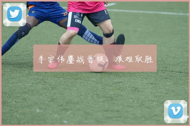 李宗伟鏖战晋级，艰难取胜