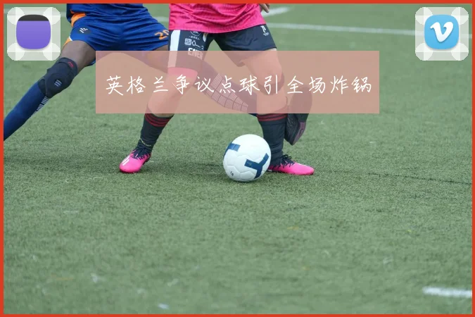 英格兰争议点球引全场炸锅