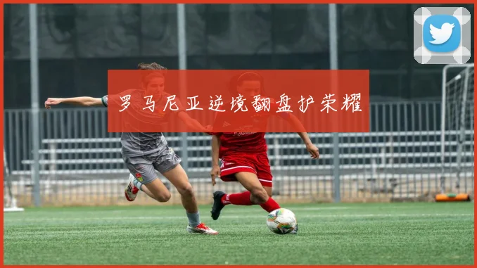 罗马尼亚逆境翻盘护荣耀