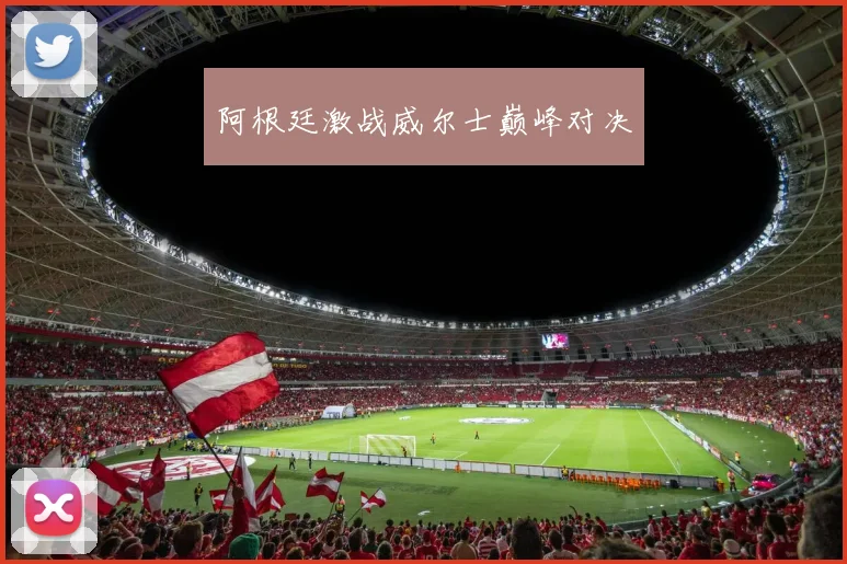 阿根廷激战威尔士巅峰对决